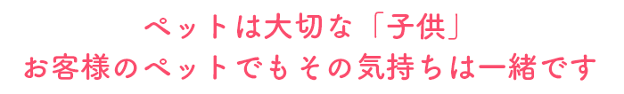 ペットは大切な「子供」
お客様のペットでもその気持ちは一緒です